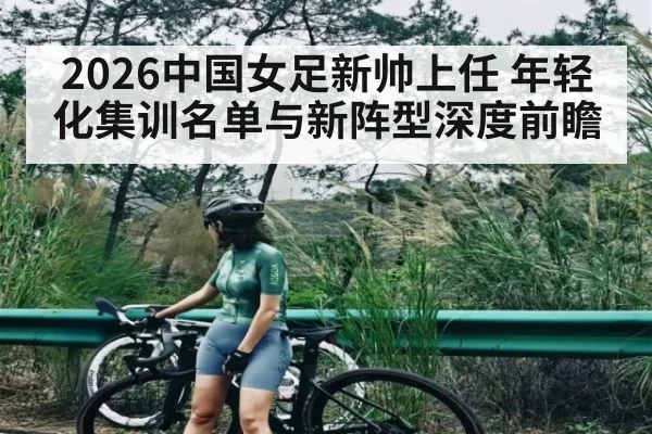 2026中国女足新帅上任 年轻化集训名单与新阵型深度前瞻