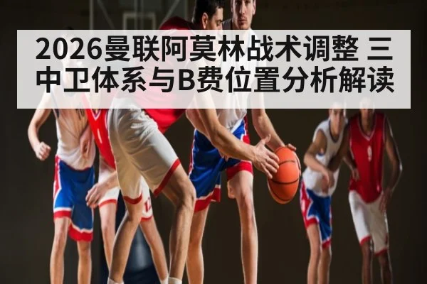2026曼联阿莫林战术调整 三中卫体系与B费位置分析解读