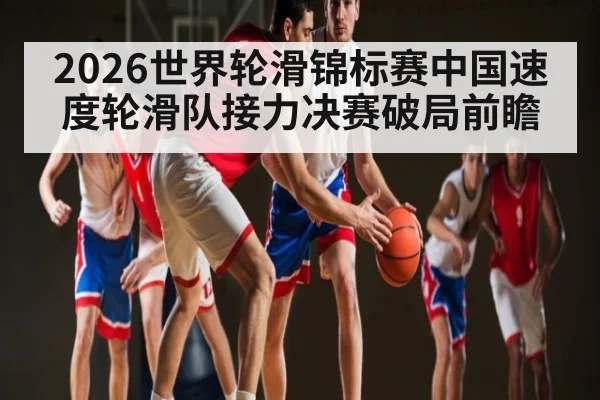 2026世界轮滑锦标赛中国速度轮滑队接力决赛破局前瞻