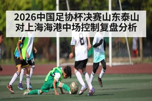 2026中国足协杯决赛山东泰山对上海海港中场控制复盘分析