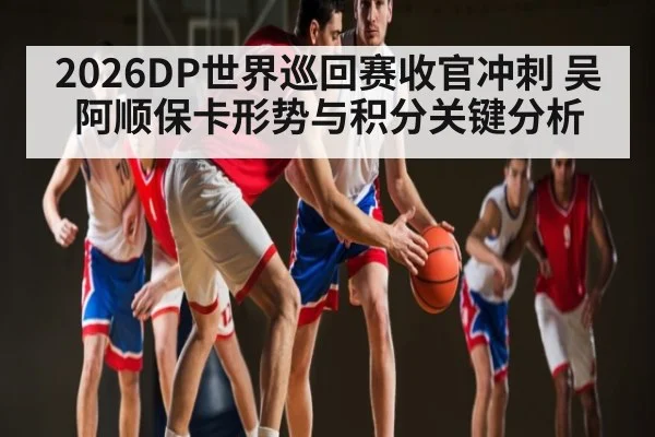 2026DP世界巡回赛收官冲刺 吴阿顺保卡形势与积分关键分析